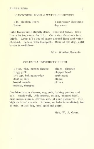 APPETIZERS
CANTONESE LIVER & WATER CHESTNUTS
1 lb. chicken livers 1 can water chestnuts
Bacon Soy sauce
Bake livers until slightly done. Cool and halve. Soak
livers in Soy sauce for 1 hr. Cut water chestnuts into
thirds. Wrap 1/3 slice of bacon around liver and water
chestnut. Secure with toothpick. Bake at 300 deg. until
bacon is well done.
Mrs. Winston Roberts
COLUMBIA UNIVERSITY PUFFS
1 8 oz. pkg. cream cheese olives, chopped
1 egg yolk chipped beef
1/4 tsp. baking powder crab meat
dash of salt clams
bread rounds chives
onions, chopped
Combine cream cheese, egg yolk, baking powder and
salt. Mash well. Add onions, olives, chipped beef,
crab meat, clams, chives, etc. at your pleasure. Pile
high on bread rounds. Freeze, or bake immediately for
10 min. at 375 deg. until gold and puffy.
Mrs. W. J. Grant
 