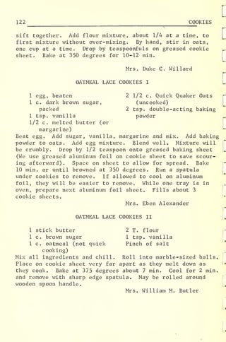 122 COOKIES
r
sift together. Add flour mixture, about 1/4 at a time, to
first mixture without over-mixing. By hand, stir in oats,
one cup at a time. Drop by teaspoonfuls on greased cookie
sheet. Bake at 350 degrees for 10-12 min.
Mrs. Duke C. Willard
OATMEAL LACE COOKIES I
1 egg, beaten 2 1/2 c. Quick Quaker Oats
1 c. dark brown sugar, (uncooked)
packed 2 tsp. double-acting baking
1 tsp. vanilla powder
1/2 c. melted butter (or
margarine)
Beat egg. Add sugar, vanilla, margarine and mix. Add baking
powder to oats. Add egg mixture. Blend well. Mixture will
be crumbly. Drop by 1/2 teaspoon onto greased baking sheet
(We use greased aluminum foil on cookie sheet to save scour-
ing afterward). Space on sheet to allow for spread. Bake
10 min. or until browned at 350 degrees. Run a spatula
under cookies to remove. If allowed to cool on aluminum
foil, they will be easier to remove. While one tray is in
oven, prepare next aluminum foil sheet. Fills about 3
cookie sheets.
Mrs. Eben Alexander
:
OATMEAL LACE COOKIES II
1 stick butter 2 T. flour
1 c. brown sugar 1 tsp. vanilla
1 c. oatmeal (not quick Pinch of salt
cooking)
Mix all ingredients and chill„ Roll into marble-sized balls.
Place on cookie sheet very far apart as they melt down as
they cook. Bake at 375 degrees about 7 min. Cool for 2 min.
and remove with sharp edge spatula. May be rolled around
wooden spoon handle.
Mrs. William M. Butler
 