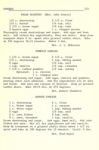 COOKIES 123
PECAN CRISPIES (Mrs. John Dewees)
1/2 c. shortening 2 1/2 c. flour
1/2 c. butter 1/4 tsp. salt
2 1/2 c. brown sugar 1/2 tsp. soda
2 beaten eggs 1 c. chopped pecans
Thoroughly cream shortenings and sugar. Add eggs and beat
well. Add sifted dry ingredients, then nut meats. Drop from
teaspoon about 2 in. apart onto greased cookie sheet. Bake
at 350 degrees 12-15 minutes. Makes 5 doz.
Mrs. J. L. McKenzie
PUMPKIN COOKIES
1 1/4 c. brown sugar
1/2 c. shortening
2 eggs
1 tsp. vanilla
1 1/2 c. cooked pumpkin
2 1/2 c. flour
4 tsp. baking powder
1/2 tsp. salt
1/2 tsp. cinnamon
1/2 tsp. nutmeg
Optional: 1 c. raisins
1 Co chopped nuts
Cream shortening and sugar. Add eggs, vanilla and pumpkin,
beating after each addition. Add dry ingredients all at once
and blend. Add nuts and raisins if desired. Drop on greased
cookie sheet. Bake 10-15 min. at 375 degrees.
Mrs. Robert Chambers
RANGER COOKIES
1 c. shortening
1 c. brown sugar
1 c. white sugar
2 eggs
2 c. corn flakes
2 c. oats, uncooked
2 c. flour
1 c. coconut
1 tsp. baking powder
1/2 tsp. salt
2 tsp. soda
1 tsp. vanilla
Cream shortening and sugar. Add eggs, beat well. Add corn
flakes and oats. Mix all dry ingredients and add vanilla.
Drop by teaspoons on a greased cookie sheet about 1 1/2 in.
apart and bake at 350 degrees for 15 minutes. Yield: 8 doz.
Mrs. Thad Royal
 
