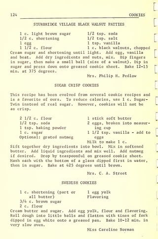 124 COOKIES
STURBRIDGE VILLAGE BLACK WALNUT PATTIES
1 c. light brown sugar 1/2 tsp. soda
1/2 c. shortening 1/2 tsp. salt
1 egg 1 tsp. vanilla
1 1/2 c. flour 1 c. black walnuts, chopped
Cream sugar and shortening until light. Add egg, vanilla
and beat. Add dry ingredients and nuts, mix. Dip fingers
in sugar, then make a small ball (size of a walnut). Dip in
sugar and press down onto greased cookie sheet. Bake 12-15
min. at 375 degrees.
Mrs. Philip H. Pedlow
SUGAR CRISP COOKIES
This recipe has been evolved from several cookie recipes and
is a favorite of ours. To reduce calories, use 1 c. Sugar-
Twin instead of real sugar. However, cookies will not be
as crisp.
2 1/2 c. flour 1 stick soft butter
1/2 tsp. soda 2 eggs, broken into measur-
1 tsp. baking powder ing cup
1 c. sugar 1 1/2 tsp. vanilla - add to
Optional: grated nutmeg eggs
Milk to make 1 c.
Sift together dry ingredients into bowl. Mix in softened
butter. Add liquid ingredients and mix well. Add nutmeg
if desired. Drop by teaspoonful on greased cookie sheet.
Mash each with the bottom of a glass dipped first in water,
then in sugar. Bake at 425 degrees until brown.
Mrs. C. A. Street
SWEDISH COOKIES
1 c. shortening (part or 1 egg yolk
all butter) Flavoring
3/4 c. brown sugar
2 c. flour
Cream butter and sugar. Add egg yolk, flour and flavoring.
Roll dough into little balls and flatten with tines of fork
dipped in egg white onto a greased pan. Bake 10-12 min. in
very slow oven.
Miss Caroline Norman
 