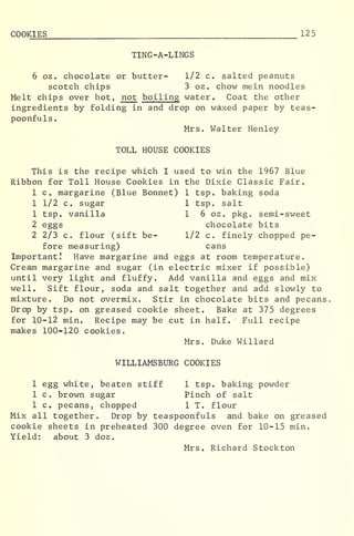 COOKIES 125
TING-A-LINGS
6 oz. chocolate or butter- 1/2 c. salted peanuts
scotch chips 3 oz. chow mein noodles
Melt chips over hot, not boiling water. Coat the other
ingredients by folding in and drop on waxed paper by teas-
poonfuls
.
Mrs. Walter Henley
TOLL HOUSE COOKIES
This is the recipe which I used to win the 1967 Blue
Ribbon for Toll House Cookies in the Dixie Classic Fair.
1 c margarine (Blue Bonnet) 1 tsp. baking soda
1 1/2 c. sugar 1 tsp. salt
1 tsp. vanilla 1 6 oz. pkg. semi-sweet
2 eggs chocolate bits
2 2/3 c. flour (sift be- 1/2 c. finely chopped pe-
fore measuring) cans
Important! Have margarine and eggs at room temperature.
Cream margarine and sugar (in electric mixer if possible)
until very light and fluffy. Add vanilla and eggs and mix
well. Sift flour, soda and salt together and add slowly to
mixture. Do not overmix. Stir in chocolate bits and pecans.
Drop by tsp. on greased cookie sheet. Bake at 375 degrees
for 10-12 min. Recipe may be cut in half. Full recipe
makes 100-120 cookies.
Mrs. Duke Willard
WILLIAMSBURG COOKIES
1 egg white, beaten stiff 1 tsp. baking powder
1 c. brown sugar Pinch of salt
1 c. pecans, chopped 1 T. flour
Mix all together. Drop by teaspoonfuls and bake on greased
cookie sheets in preheated 300 degree oven for 10-15 min.
Yield: about 3 doz
.
Mrs. Richard Stockton
 