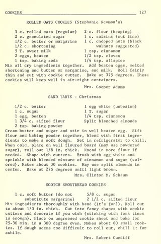 COOKIES 127
ROLLED OATS COOKIES (Stephanie Newman's)
3 c. rolled oats (regular) 2 c. flour (heaping)
2 c. granulated sugar 1 c. raisins (cut fine)
1/2 c. butter or margarine 1 c. chopped nuts (black
1/2 c. shortening walnuts suggested)
5 T. sweet milk 1 tsp. cinnamon
2 eggs, beaten 1/2 tsp. cloves
1 tsp. baking soda 1/4 tsp. allspice
Mix all dry ingredients together. Add beaten eggs, melted
shortening and butter or margarine, and milk. Roll fairly-
thin and cut with cookie cutter. Bake at 375 degrees. These
cookies will keep well in air-tight containers.
Mrs. Cooper Adams
SAND TARTS - Christmas
1/2 c. butter 1 egg white (unbeaten)
1 c. sugar 1 T. sugar
1 egg, beaten 1/4 tsp. cinnamon
1 3/4 c. sifted flour Split blanched almonds
2 tsp. baking powder
Cream butter and sugar and stir in well beaten eggo Sift
flour and baking powder together, blend with first ingre^-
dients to make a soft dough. Set in refrigerator to chill.
When cold, place on well floured board (may use powdered
sugar), roll out 1/8 in. thick. Knead in more flour if
needed. Shape with cutters. Brush with egg white and
sprinkle with blended mixture of cinnamon and sugar (col-
ored) . Makes about 30 cookies. May use split almonds in
center. Bake at 275 degrees until light brown.
Mrs. Clinton M. Schaum
SCOTCH SHORTBREAD COOKIES
1 c. soft butter (do not 5/8 c. sugar
substitute margarine) 2 1/2 c. sifted flour
Mix ingredients thoroughly with hand (It's fun!). Roll out
to about 1/3 in. thick. Cut into fancy shapes with cookie
cutters and decorate if you wish (sticking with fork tines
is enough) . Place on ungreased cookie sheet and bake for
25-30 min. in a 300 degree oven. Makes about 60 small cook-
ies. If dough seems too difficult to roll out, chill it for
awhile.
Mrs. Robert Cundiff
 
