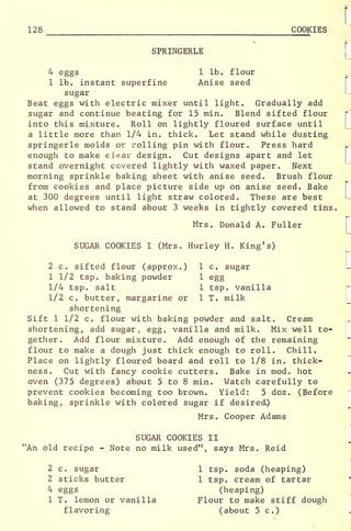 128 COOKIES
SPRINGERLE
4 eggs 1 lb. flour
1 lb. instant superfine Anise seed
sugar
Beat eggs with electric mixer until light. Gradually add
sugar and continue beating for 15 min. Blend sifted flour
into this mixture. Roll on lightly floured surface until
a little more than 1/4 in. thick. Let stand while dusting
springerle molds or rolling pin with flour. Press hard
enough to make clear design. Cut designs apart and let
stand overnight covered lightly with waxed paper. Next
morning sprinkle baking sheet with anise seed. Brush flour
from cookies and place picture side up on anise seed. Bake
at 300 degrees until light straw colored. These are best
when allowed to stand about 3 weeks in tightly covered tins.
Mrs. Donald A. Fuller
SUGAR COOKIES I (Mrs. Hurley H. King's)
2 c. sifted flour (approx.) 1 c. sugar
1 1/2 tsp. baking powder 1 egg
1/4 tsp. salt 1 tsp. vanilla
1/2 c. butter, margarine or 1 T. milk
shortening
Sift 1 1/2 c. flour with baking powder and salt. Cream
shortening, add sugar, egg, vanilla and milk. Mix well to-
gether. Add flour mixture. Add enough of the remaining
flour to make a dough just thick enough to roll. Chill.
Place on lightly floured board and roll to 1/8 in. thick-
ness. Cut with fancy cookie cutters. Bake in mod. hot
oven (375 degrees) about 5 to 8 min. Watch carefully to
prevent cookies becoming too brown. Yield: 5 doz. (Before
baking, sprinkle with colored sugar if desired.)
Mrs. Cooper Adams
SUGAR COOKIES II
"An old recipe - Note no milk used", says Mrs. Reid
2 c. sugar
2 sticks butter
4 eggs
1 T. lemon or vanilla
flavoring
1 tsp. soda (heaping)
1 tsp. cream of tartar
(heaping)
Flour to make stiff dough
(about 5c.)
 