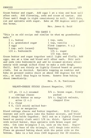 COOKIES 129
Cream butter and sugar. Add eggs 1 at a time and beat well
after each. Add flavoring, soda and cream of tartar. Add
flour until dough is right consistency to roll. Roll thin,
cut and sprinkle with sugar. Bake at 350 degrees until gol-
den brown.
Mrs. James G. Re id
TEA CAKES I
"This is an old recipe and similar to what my grandmother
made.
"
1 c. butter 1 tsp. soda
2 c. granulated sugar 1 tsp. vanilla
3 eggs Flour (approx. 4 c.)
1 tsp. salt (scant) Topping:
1/2 c. buttermilk 1/4 c. sugar
1/2 tsp. mace
Cream butter and sugar together until light and fluffy. Add
eggs, one at a time and blend well after each. Stir salt
and soda into buttermilk and add to creamed mixture alter-
nately with enough sifted flour to make a soft dough.
Chill. Roll out thinly on lightly floured board or pastry
cloth. Cut as desired. Sprinkle topping on cookies and
bake on greased cookie sheet at about 350 degrees for 6-8
min. , or until they begin to brown. Remove from baking
sheet immediately.
Mrs. F. N. Tomlinson
WALNUT-CHEESE STICKS (Sunset Magazine, 1957)
1/2 pt. (1 c.) creamed 3/4 c. brown sugar, firmly
cottage cheese packed
2 sticks butter or marg- 3/4 c. English walnuts,
arine (1 c.) chopped fine
2 c. flour
4 T. (1/2 stick) melted but-
ter or margarine
Blend cottage cheese and butter together. Sift flour,
measure and sift again into the butter mixture, and blend
until dough holds together. Roll out on a lightly floured
board or pastry cloth until 1/8 in. thick. Spread dough
with melted butter, then sprinkle with brown sugar and
nuts. Cut into triangles 3 in. wide at the base. Begin-
ning at the base of the triangle, roll dough into sticks.
Place on greased baking sheet with the point side on the
bottom. Bake in a hot oven (400 degrees) for 20 minutes,
 