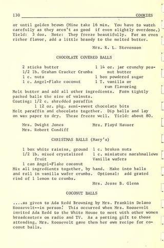 130 COOKIES
or until golden brown (Mine take 16 min. You have to watch
carefully as they aren't as good if even slightly overdone.)
Yield: 3 doz . Note: They freeze beautifully. For an even
richer flavor, add a little brandy to the melted butter.
Mrs. R. L. Stevenson
CHOCOLATE COVERED BALLS
2 sticks butter 1 14 oz . jar crunchy pea-
l/2 lb. Graham Cracker Crumbs nut butter
1 c. nuts 1 box powdered sugar
1 c. Angel-Flake coconut 1 T. vanilla or
rum flavoring
Melt butter and add all other ingredients. Form tightly
packed balls the size of walnuts.
Coating: 1/2 c. shredded paraffin
1 12 oz. pkg. semi-sweet chocolate bits
Melt paraffin and chocolate together. Dip balls and lay
on wax paper to dry. These freeze well. Yield: about 80.
Mrs. Dwight Jones Mrs. Floyd Hauser
Mrs. Robert Cundiff
CHRISTMAS BALLS (Mary's)
L
[
:
1 box white raisins, ground 1 c. broken nuts
1/2 lb. mixed crystalized 1 c. miniature marshmallows
fruit Vanilla wafers "-
1 can Angel-Flake coconut
Mix all ingredients together, by hand. Make into balls
and roll in vanilla wafer crumbs. Optional: add grated
rind of 1 lemon to crumbs.
Mrs. Jesse B. Glenn
COCONUT BALLS
....as given to Ada Redd Browning by Mrs. Franklin Delano
Roosevelt--in person.' This occurred when Mrs. Roosevelt
invited Ada Redd to the White House to meet with other women
broadcasters on radio and TV. As a parting gift to those
attending, Mrs. Roosevelt gave them her own recipe for co-
conut balls.
 