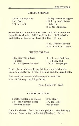 6 APPETIZERS
CHEESE CRISPIES
2 sticks margarine 1/4 tsp. cayenne pepper
2 c. flour 1/2 lb. grated cheese
1/4 tsp. salt (sharp)
2 c. Rice Krispies
Soften butter, add cheese and mix. Add flour and other
ingredients slowly. Add Rice Krispies. Roll in balls
and flatten with a fork. Bake 325 deg. 12 min.
Mrs. Thomas Barber
Mrs. Clyde O. Crowell
CHEESE DREAMS
1 lb. New York State 4 1/4 c. sifted flour
Cheese 1 1/2 tsp. salt
1 lb. margarine (Nucoa) 1/8 tsp. red pepper
Grate cheese while cold and let it and margarine get
room temperature. Cream well and add dry ingredients.
Use cookie press and make shapes as desired.
Bake at 350 deg. until light brown.
Mrs. Russell O. Pratt
CHEESE FRITTERS
3 stiffly beaten egg whites 3 T. flour
1 c. finely grated sharp 1/2 tsp. salt
cheddar cheese red pepper
Combine cheese, flour, salt and pepper. Fold into egg
whites. Drop by tsp. in hot fat (375 deg.). Serve
 