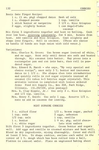 _
132 COOKIES
*
Basic Date Finger Recipe:
1 c. (1 sm. pkg-) chopped dates Dash of salt
1 c. chopped pecans 1 tsp. vanilla
1 stick butter or margarine 2 1/2 c. Rice Krispies
2 eggs, slightly beaten 1 can Angel-Flake
coconut
Mix first 5 ingredients together and heat to boiling. Cook
over low heat, stirring constantly , for 6 min. Remove from
heat. Add vanilla and Rice Krispies. Cool slightly and
shape into fingers. Roll in coconut. (These are easier
to handle if hands are kept moist with cold water.)
Variations:
Mrs. Charles M. Green: Use brown sugar instead of white,
and no eggs. Heat only until dates are soft and heated
through. Mix coconut into batter. May press into a
rectangular pan and cut into bars, then roll in pow-
dered sugar.
Mrs. Edward M. Marsh - who says, "My very special and
choice recipe", uses only 5 T. butter and increases
dates to 1 1/2 c. She shapes them into strawberries
and quickly rolls in red sugar crystals instead of
coconut (It takes 4-5 bottles sugar crystals) . This
artistic version is completed with leaves ordered
from: Food Art Supply Co., Box 208, Park Ridge,
Illinois. ($1.00/100, plus postage)
Mrs. S. Clay Ripple, Jr.: Use only 2 c. Rice Krispies
and 1/2 tsp. vanilla.
Mrs. Henry P. Smith: Use only 1 egg. Reserve 1/2 c.
nuts to add to coconut for coating.
MINT SUPREME COOKIES
3 c. sifted flour 1/2 c. brown sugar, packed
1 tsp. soda 2 eggs, unbeaten
1/2 tsp. salt 1 tsp. vanilla
1 c. butter 1 9 oz. pkg. solid choco-
1 c. white sugar late mint wafers
Sift first 3 ingredients together. Cream butter and sugars
well. Add eggs and vanilla to creamed mixture and beat well.
Blend in dry ingredients, mixing thoroughly. Cover and chill
at least 2 hrs. To shape cookies, enclose each wafer in the
center of 1 T. dough which has been rolled into a ball.
Flatten to conceal wafer. Place on ungreased baking sheet
 
