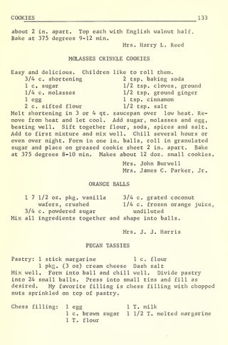 COOKIES 133
about 2 in. apart. Top each with English walnut half.
Bake at 375 degrees 9-12 min.
Mrs. Harry L. Reed
MOLASSES CRINKLE COOKIES
Easy and delicious. Children like to roll them.
3/4 c. shortening 2 tsp. baking soda
1 c. sugar 1/2 tsp. cloves, ground
1/4 c. molasses 1/2 tsp. ground ginger
1 egg 1 tsp. cinnamon
2 c. sifted flour 1/2 tsp. salt
Melt shortening in 3 or 4 qt. saucepan over low heat. Re-
move from heat and let cool. Add sugar, molasses and egg,
beating well. Sift together flour, soda, spices and salt.
Add to first mixture and mix well. Chill several hours or
even over night. Form in one in. balls, roll in granulated
sugar and place on greased cookie sheet 2 in. apart. Bake
at 375 degrees 8-10 min. Makes about 12 doz small cookies.
Mrs. John Burwe 11
Mrs. James C. Parker, Jr.
ORANGE BALLS
1 7 1/2 oz. pkg. vanilla 3/4 c. grated coconut
wafers, crushed 1/4 c. frozen orange juice,
3/4 c. powdered sugar undiluted
Mix all ingredients together and shape into balls
„
Mrs. J. J. Harris
PECAN TASSIES
Pastry: 1 stick margarine 1 c. flour
1 pkg. (3 oz) cream cheese Dash salt
Mix well. Form into ball and chill well. Divide pastry
into 24 small balls. Press into small tins and fill as
desired. My favorite filling is chess filling with chopped
nuts sprinkled on top of pastry.
Chess filling: 1 egg 1 T. milk
1 c. brown sugar 1 1/2 T. melted margarine
1 T. flour
 