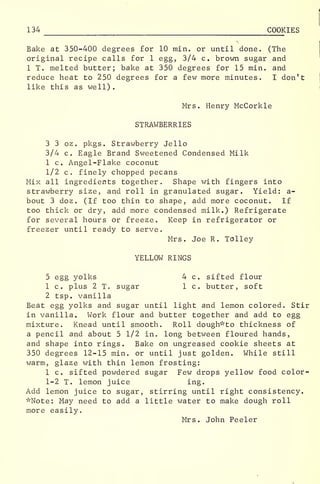 134 COOKIES
Bake at 350-400 degrees for 10 min. or until done. (The
original recipe calls for 1 egg, 3/4 c. brown sugar and
1 T. melted butter; bake at 350 degrees for 15 min. and
reduce heat to 250 degrees for a few more minutes. I don't
like this as well)
.
Mrs. Henry McCorkle
STRAWBERRIES
3 3 oz. pkgs. Strawberry Jello
3/4 c. Eagle Brand Sweetened Condensed Milk
1 c. Angel-Flake coconut
1/2 c. finely chopped pecans
Mix all ingredients together. Shape with fingers into
strawberry size, and roll in granulated sugar. Yield: a-
bout 3 doz. (If too thin to shape, add more coconut. If
too thick or dry, add more condensed milk.) Refrigerate
for several hours or freeze. Keep in refrigerator or
freezer until ready to serve.
Mrs. Joe R. Tolley
YELLOW RINGS
5 egg yolks 4 c. sifted flour
1 c. plus 2 T. sugar 1 c. butter, soft
2 tsp. vanilla
Beat egg yolks and sugar until light and lemon colored. Stir
in vanilla. Work flour and butter together and add to egg
mixture. Knead until smooth. Roll dough" to thickness of
a pencil and about 5 1/2 in. long between floured hands,
and shape into rings. Bake on ungreased cookie sheets at
350 degrees 12-15 min. or until just golden. While still
warm, glaze with thin lemon frosting:
1 c. sifted powdered sugar Few drops yellow food color-
1-2 T. lemon juice ing.
Add lemon juice to sugar, stirring until right consistency.
"Note: May need to add a little water to make dough roll
more easily.
Mrs. John Peeler
 