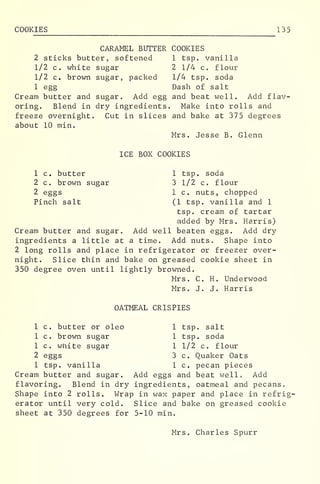 COOKIES 135
CARAMEL BUTTER COOKIES
2 sticks butter, softened 1 tsp. vanilla
1/2 c. white sugar 2 1/4 c. flour
1/2 c. brown sugar, packed 1/4 tsp. soda
1 egg Dash of salt
Cream butter and sugar. Add egg and beat well. Add flav-
oring. Blend in dry ingredients. Make into rolls and
freeze overnight. Cut in slices and bake at 375 degrees
about 10 min.
Mrs. Jesse B. Glenn
ICE BOX COOKIES
1 c. butter 1 tsp. soda
2 c. brown sugar 3 1/2 c. flour
2 eggs 1 c. nuts, chopped
Pinch salt (1 tsp. vanilla and 1
tsp. cream of tartar
added by Mrs. Harris)
Cream butter and sugar. Add well beaten eggs. Add dry
ingredients a little at a time. Add nuts. Shape into
2 long rolls and place in refrigerator or freezer over-
night. Slice thin and bake on greased cookie sheet in
350 degree oven until lightly browned.
Mrs. C. H. Underwood
Mrs. J. J. Harris
OATMEAL CRISPIES
1 c. butter or oleo 1 tsp. salt
1 c. brown sugar 1 tsp. soda
1 c. white sugar 1 1/2 c. flour
2 eggs 3 c. Quaker Oats
1 tsp. vanilla 1 c. pecan pieces
Cream butter and sugar. Add eggs and beat well. Add
flavoring. Blend in dry ingredients, oatmeal and pecans.
Shape into 2 rolls. Wrap in wax paper and place in refrig-
erator until very cold. Slice and bake on greased cookie
sheet at 350 degrees for 5-10 min.
Mrs. Charles Spurr
 