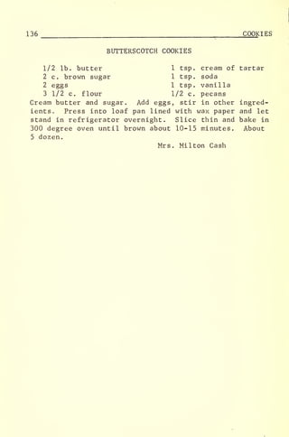 136 ,
COOKIES
BUTTERSCOTCH COOKIES
1/2 lb. butter 1 tsp. cream of tartar
2 c. brown sugar 1 tsp. soda
2 eggs 1 tsp. vanilla
3 1/2 c. flour 1/2 c. pecans
Cream butter and sugar. Add eggs, stir in other ingred-
ients. Press into loaf pan lined with wax paper and let
stand in refrigerator overnight. Slice thin and bake in
300 degree oven until brown about 10-15 minutes. About
5 dozen.
Mrs. Milton Cash
 