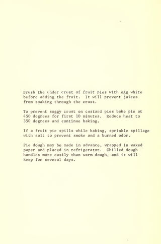 Brush the under crust of fruit pies with egg white
before adding the fruit. It will prevent juices
from soaking through the crust.
To prevent soggy crust on custard pies bake pie at
450 degrees for first 10 minutes. Reduce heat to
350 degrees and continue baking.
If a fruit pie spills while baking, sprinkle spillage
with salt to prevent smoke and a burned odor.
Pie dough may be made in advance, wrapped in waxed
paper and placed in refrigerator. Chilled dough
handles more easily than warm dough, and it will
keep for several days.
 
