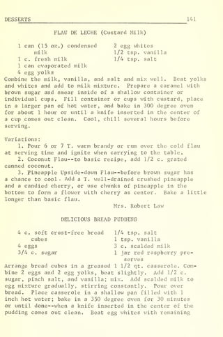 DESS ERTS 141
FLAU DE LECHE (Custard Milk)
1 can (15 oz .
) condensed 2 egg whites
milk 1/2 tsp. vanilla
1 c. fresh milk 1/4 tsp. salt
1 can evaporated milk
4 egg yolks
Combine the milk, vanilla, and salt and mix well. Beat yolks
and whites and add to milk mixture. Prepare a caramel with
brown sugar and smear inside of a shallow container or
individual cups. Fill container or cups with custard, place
in a larger pan of hot water, and bake in 300 degree oven
for about 1 hour or until a knife inserted in the center of
a cup comes out clean. Cool, chill several hours before
serving.
Variations
:
1. Pour 6 or 7 T. warm brandy or rum over the cold flau
at serving time and ignite when carrying to the table.
2. Coconut Flau--to basic recipe, add 1/2 c. grated
canned coconut.
3. Pineapple Upside-down Flau--before brown sugar has
a chance to cool- Add a T. well-drained crushed pineapple
and a candied cherry, or use chunks of pineapple in the
bottom to form a flower with cherry as center. Bake a little
longer than basic flau.
Mrs. Robert Law
DELICIOUS BREAD PUDDING
4 c. soft crust-free bread 1/4 tsp. salt
cubes 1 tsp. vanilla
4 eggs 3 c. scalded milk
3/4 c. sugar 1 jar red raspberry pre-
serves
Arrange bread cubes in a greased 1 1/2 qt. casserole. Com-
bine 2 eggs and 2 egg yolks, beat slightly. Add 1/2 c.
sugar, pinch salt, and vanilla; mix. Add scalded milk to
egg mixture gradually, stirring constantly. Pour over
bread. Place casserole in a shallow pan filled with 1
inch hot water; bake in a 350 degree oven for 30 minutes
or until done--when a knife inserted in the center of the
pudding comes out clean. Beat egg whites with remaining
 