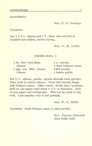APPETIZERS
immediately.
Mrs. G. H. Hastings
Variation:
Use 1 1/2 c. cheese and 1 T. flour and roll ball in
crushed corn flakes, before frying.
Mrs. W. M. Curtis
CHEESE ROLL I
1 lb. New York State 1 c. pecans
Cheese 1 dash Tabasco sauce
2 pkg. sm. Phih Cream Chili powder
Cheese 1 button garlic
PutN.Y. cheese, garlic, pecans through meat grinder.
Then work in cream cheese. Work like biscuit dough.
Add Tabasco sauce. After mixed, divide into 3 portions.
Roll on wax paper until about 1 1/4" in diameter. Roll
in wax paper and refrigerate. This can be made in big
roll. I put paprika over it and garnish.
Mrs. W. H. Dillon
Variation: Omit Tabasco sauce & chili powder.
Mrs. Thomas McKenzie
Miss Edith Guffy
 