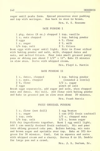 142 DESSERTS
sugar until peaks form. Spread preserves over pudding
and top with meringue. Run back in oven to brown.
Mrs. W. E. Newsome
DATE PUDDING I
1 pkg. dates (8 oz.) chopped 1 tsp. vanilla
1 c. nuts chopped 1 tsp. baking powder
2 eggs 4 T. flour
1 c. sugar 2 T. milk
1/4 tsp. salt 2 T. Crisco
Beat eggs with sugar until light. Stir in flour sifted
with baking powder and salt, milk, chopped dates and
nuts, and melted Crisco. Pour into small greased patty
pans or oblong pan about 7 1/2" x 11". Bake 25 minutes
in slow oven. Serve with whipped cream.
Mrs. Floyd A. Martin
DATE PUDDING II
1 c. dates, chopped 1 tsp. baking powder
1 c. nuts, chopped (rounded a little)
2 T. flour 1/2 c. sugar
2 eggs pinch of salt
Break eggs separately, add sugar and salt, then chopped
nuts and dates. Mix well. Add flour with baking powder
and bake in greased pan in slow oven about 20 minutes.
Mrs. Frank Morris
FRUIT COCKTAIL PUDDING
1 c. flour (not full) 1 egg beaten
1 c. sugar 1 can (#2) fruit cocktail
1 tsp. soda 1/2 c. chopped nuts
1/4 tsp. salt 1/2 c. brown sugar
Sift dry ingredients together. Beat 1 egg until light.
Add 1 can mostly drained fruit cocktail. Mix and pour
into oblong greased cake pan. Before baking, mix nuts
and brown sugar and sprinkle over top. Bake at 325 de-
grees for 30 minutes. Cool. Cut in squares and serve
with whipped cream and a cherry. Serves 8 to 10. Double
for large pan and a crowd.
Mrs. J. R. Durham, Sr.
 