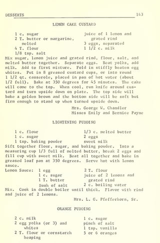 DES SERTS 143
LEMON CAKE CUSTARD
1 c. sugar juice of 1 lemon and
2 T. butter or margarine, grated rind
melted 3 eggs, separated
4 T. flour 1 1/2 c. milk
1/8 tsp. salt
Mix sugar, lemon juice and grated rind, flour, salt, and
melted butter together. Separate eggs. Beat yolks, add
milk. Add to first mixture. Fold in stiffly beaten egg
whites. Put in 8 greased custard cups, or into round
1 1/2 qt. casserole, placed in pan of hot water (about
1/2 full). Bake at 350 degrees for 45 minutes. The cake
will come to the top. When cool, run knife around cus-
tard and turn upside down on plate. The top side will
bake a golden brown and the bottom side will be soft but
firm enough to stand up when turned upside down.
Mrs. George W. Chandler
Misses Emily and Bernice Payne
LIGHTENING PUDDING
1 c. flour 1/3 c. melted butter
1 c. sugar 2 eggs
1 tsp. baking powder sweet milk
Sift together flour, sugar, and baking powder. Into a
measuring cup 1/3 full of melted butter, break 2 eggs and
fill cup with sweet milk. Beat all together and bake in
greased loaf pan at 350 degrees. Serve hot with lemon
sauce
.
Lemon Sauce: 1 egg 2 T. flour
1 c. sugar juice of 2 lemons and
1 T. butter grated rind
Dash of salt 2 c. boiling water
Mix. Cook in double boiler until thick. Flavor with rind
and juice of 2 lemons.
Mrs. L. G. Pfefferkorn, Sr
.
ORANGE PUDDING
2 c. milk 1 c. sugar
2 egg yolks (or 3) and pinch of salt
whites 1 tsp. vanilla
2 T. flour or cornstarch 5 or 6 oranges
heaping
 