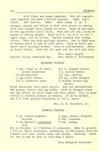 144 DESSERTS
Sift flour and sugar together. Mix all ingredi-
ents together and make a boiled custard. Cook until
thick. Add vanilla. Cool. Have ready 5 or 6
oranges, peeled and sliced in bite size pieces in baking
dish with enough juice almost to cover. Beat up meringue
of the egg whites until stiff. Then add 1/4 tsp. cream of
tartar or baking powder. Beat in 4 T. (or 6 T. if use 3
eggs) sugar, one at a time. Spread custard over orange
slices. Then top with meringue mixture. Put in COLD oven
on bottom shelf in pan of cold water. Turn on broil and
watch until meringue browns. Keep in refrigerator. Serve
in fruit dishes. Good for all ages and for well and sick.
Mrs. Hoyle Ripple
Similar recipe submitted by: Mrs. Maude C. Williamson
MACAROON PUDDING
1 doz. large or 18 small 1/2 c. chopped pecans
almond macaroons 3 T. melted butter
15 marshmallows 1/2 tsp. vanilla
3 egg yolks beaten 1/2 pt. cream whipped
1/2 c. powdered sugar 3 stiffly beaten egg
whites
Break macaroons into small pieces. Add cut marshmallows.
Add pecans, butter and egg yolks. Fold in whipped cream
and egg whites to which sugar has been added. This is good
served in sherbet glasses or molded. If to be molded,
add 2 T. Knox gelatin dissolved in 1/4 c. water.
Mrs. R. B. Crawford, Jr.
PUMPKIN PUDDING
1 qt. cooked pumpkin, 2 eggs, beaten slightly
drained 2 tsp. cinnamon
1 can Borden's condensed 2 tsp. nutmeg
milk
Mix in blender, in 2 batches if necessary. Bake in greased
1 1/2 qt. Pyrex casserole, uncovered, in 340 degree oven for
2 hours till done (knife comes out clean) . Warning: watch
it, for it may be done in less than 2 hours.
Miss Margaret Stevenson
 