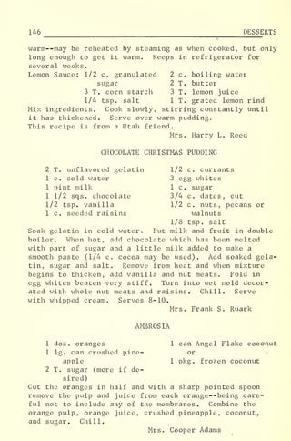 146 DESSERTS
warm--may be reheated by steaming as when cooked, but only
long enough to get it warm. Keeps in refrigerator for
several weeks.
Lemon Sauce: 1/2 c. granulated 2 c. boiling water
sugar 2 T. butter
3 T. corn starch 3 T. lemon juice
1/4 tsp. salt 1 T. grated lemon rind
Mix ingredients. Cook slowly, stirring constantly until
it has thickened. Serve over warm puddingc
This recipe is from a Utah friend.
Mrs. Harry L. Reed
CHOCOLATE CHRISTMAS PUDDING
2 T. unflavored gelatin 1/2 c. currants
1 c. cold water 3 egg whites
1 pint milk 1 c. sugar
1 1/2 sqs. chocolate 3/4 c. dates, cut
1/2 tsp. vanilla 1/2 c. nuts, pecans or
1 c. seeded raisins walnuts
1/8 tsp. salt
Soak gelatin in cold water. Put milk and fruit in double
boiler. When hot, add chocolate which has been melted
with part of sugar and a little milk added to make a
smooth paste (1/4 c. cocoa may be used). Add soaked gela-
tin, sugar and salt. Remove from heat and when mixture
begins to thicken, add vanilla and nut meats. Fold in
egg whites beaten very stiff. Turn into wet mold decor-
ated with whole nut meats and raisins. Chill. Serve
with whipped cream. Serves 8-10.
Mrs. Frank S. Ruark
AMBROSIA
1 doz . oranges 1 can Angel Flake coconut
1 lg. can crushed pine- or
apple 1 pkg. frozen coconut
2 T. sugar (more if de-
sired)
Cut the oranges in half and with a sharp pointed spoon
remove the pulp and juice from each orange--being care-
ful not to include any of the membranes. Combine the
orange pulp, orange juice, crushed pineapple, coconut,
and sugar. Chill.
Mrs. Cooper Adams
 