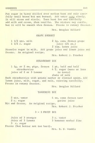 DESSERTS 149
Put sugar in heavy skillet over medium heat and stir care-
fully until brown but not burned. Add water very slowly.
It will steam and sizzle. Turn heat low and carefully
add milk and cream, then vanilla. The mixture may curdle,
but it will be smooth when frozen. Freeze in rotary freezer.
Mrs. Douglas Dillard
GRAPE SHERBET
1 1/2 qts. milk 2 lg. cans frozen grape
1 1/2 c. sugar juice (24 oz .
)
2 tsp. lemon juice
Dissolve sugar in milk. Add grape juice and lemon juice and
freeze. An original recipe.
Mrs. Robert J. Froeber
STRAWBERRY ICE
1 lg. or 2 sm. pkgs. frozen 1 pt. half and half
strawberries 4 T. sugar (more or less
juice of 2 or 3 lemons to taste)
shake of salt
Mash strawberries with potato masher or slotted spoon. Add
lemon juice, milk, sugar, and salt, stirring carefully.
Freeze in rotary freezer.
Mrs. Douglas Dillard
TANGERINE ICE
2 qts. water 4 sm. cans frozen tan-
2 c. sugar gerine juice
Mix and freeze. An original recipe.
Mrs. Robert J. Froeber
3-5 FRUIT ICE
Juice of 3 oranges 3 c. water
Juice of 3 lemons 3 bananas mashed fine
3 c. sugar
Freeze (but better not too hard)
.
Mrs. B. S. Womble
 