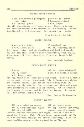 150 DESSERTS
FROZEN FRUIT SHERBET
1 sm. can crushed pineapple juice of 1/2 lemon
and juice 2 bananas, sliced
2 c. orange juice 2 tsp. sugar
Mix all ingredients in freezer dish. Place in freezer
and stir occasionally to prevent solid hardening. Keeps
indefinitely. 4-6 servings. For dessert or salad.
Mrs. Louis R. Haefele
GRAPE MARLOWE
4 oz . grape juice 16 mar shmal lows
1 tsp. lemon juice 1/2 pt. whipping cream
Boil grape juice, add marshmallows and boil til marsh-
mallows dissolve. Cool to room temperature, then chill.
Whip cream til firm, then mix. Freeze at least 3 1/2
hours
.
Mrs. Kenneth Goodson
FROZEN LEMON SOUFFLE
3 eggs 1/2 pt. cream (whipped)
1/2 c. sugar 1 sm. box vanilla wafers
4 T. lemon juice
Mix egg yolks with lemon juice and sugar. Cook in a double
boiler until thick. When cool, fold in beaten egg whites
and whipped cream. Line bottom of ice tray with 1/2
crushed vanilla wafers. Pour mixture over this and cover
with remainder of vanilla wafer crumbs. Put in freezer
until ready to serve, and it does not freeze. It keeps
well for several days. Serves 4.
Mrs. George W. Chandler
BISCUIT TORTONI
3/4 c. crushed macaroons 1/2 pt heavy cream
3/4 c. confectioners sugar 3/4 tsp. almond flavoring
3/4 c. rich milk ground toasted almonds
Combine crushed macaroons and sugar. Add milk and let
stand for 1 hour. Whip 1/2 pt. heavy cream until stiff.
Fold in macaroon mixture and almond flavoring. Fill six
paper muffin cups with the tortoni in muffin pan.
 