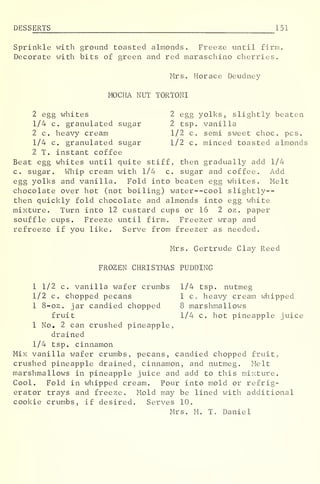 DESS ERTS 151
Sprinkle with ground toasted almonds. Freeze until firm.
Decorate with bits of green and red maraschino cherries.
Mrs. Horace Deudney
MOCHA NUT TORTONI
2 egg whites 2 egg yolks, slightly beaten
1/4 c. granulated sugar 2 tsp. vanilla
2 c. heavy cream 1/2 c. semi sweet choc. pes.
1/4 c. granulated sugar 1/2 c. minced toasted almonds
2 T. instant coffee
Beat egg whites until quite stiff, then gradually add 1/4
c. sugar. Whip cream with 1/4 c. sugar and coffee. Add
egg yolks and vanilla. Fold into beaten egg whites. Melt
chocolate over hot (not boiling) water--cool slightly--
then quickly fold chocolate and almonds into egg white
mixture. Turn into 12 custard cups or 16 2 oz . paper
souffle cups. Freeze until firm. Freezer wrap and
refreeze if you like. Serve from freezer as needed.
Mrs. Gertrude Clay Reed
FROZEN CHRISTMAS PUDDING
1 1/2 c. vanilla wafer crumbs 1/4 tsp. nutmeg
1/2 c. chopped pecans 1 c c heavy cream whipped
1 8-oz. jar candied chopped 8 marshmallows
fruit 1/4 c. hot pineapple juice
1 No. 2 can crushed pineapple,
drained
1/4 tsp. cinnamon
Mix vanilla wafer crumbs, pecans, candied chopped fruit,
crushed pineapple drained, cinnamon, and nutmeg. Melt
marshmallows in pineapple juice and add to this mixture.
Cool. Fold in whipped cream. Pour into mold or refrig-
erator trays and freeze. Mold may be lined with additional
cookie crumbs, if desired. Serves 10.
Mrs. M. T. Daniel
 