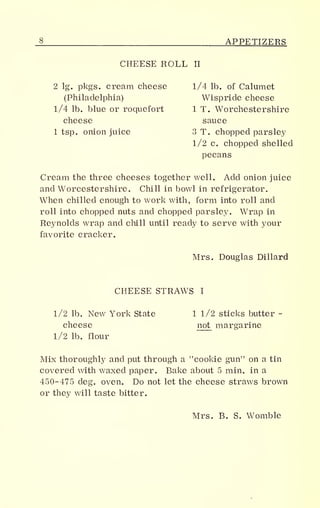 _§ APPETIZERS
CHEESE ROLL II
2 lg. pkgs. cream cheese 1/4 lb. of Calumet
(Philadelphia) Wispride cheese
1/4 lb. blue or roquefort 1 T. Worcestershire
cheese sauce
1 tsp. onion juice 3 T. chopped parsley
1/2 c. chopped shelled
pecans
Cream the three cheeses together well. Add onion juice
and Worcestershire. Chill in bowl in refrigerator.
When chilled enough to work with, form into roll and
roll into chopped nuts and chopped parsley. Wrap in
Reynolds wrap and chill until ready to serve with your
favorite cracker.
Mrs. Douglas Dillard
CHEESE STRAWS I
1/2 lb. New York State 1 1/2 sticks butter -
cheese
1/2 lb. flour
cheese not margarine
Mix thoroughly and put through a "cookie gun" on a tin
covered with waxed paper. Bake about 5 min. in a
450-475 deg. oven. Do not let the cheese straws brown
or they will taste bitter.
Mrs. B. S. Womble
 