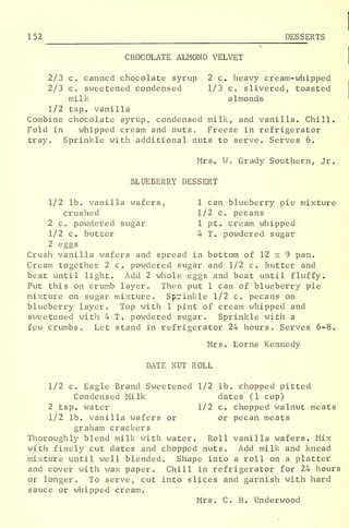 152 DESSERTS
CHOCOLATE ALMOND VELVET
2/3 c. canned chocolate syrup 2 c. heavy cream-whipped
2/3 c. sweetened condensed 1/3 c. slivered, toasted
milk almonds
1/2 tsp. vanilla
Combine chocolate syrup, condensed milk, and vanilla. Chill.
Fold in whipped cream and nuts c Freeze in refrigerator
tray. Sprinkle with additional nuts to serve. Serves 6.
Mrs. W. Grady Southern, Jr.
BLUEBERRY DESSERT
1/2 lb. vanilla wafers, 1 can blueberry pie mixture
crushed 1/2 c. pecans
2 c. powdered sugar 1 pt. cream whipped
1/2 c. butter 4 T. powdered sugar
2 eggs
Crush vanilla wafers and spread in bottom of 12 x 9 pan.
Cream together 2 c. powdered sugar and 1/2 c. butter and
beat until light. Add 2 whole eggs and beat until fluffy.
Put this on crumb layer. Then put 1 can of blueberry pie
mixture on sugar mixture. Sprinkle 1/2 c. pecans on
blueberry layer. Top with 1 pint of cream whipped and
sweetened with 4 T. powdered sugar. Sprinkle with a
few crumbs. Let stand in refrigerator 24 hours. Serves 6-8.
Mrs. Lome Kennedy
DATE NUT ROLL
1/2 c. Eagle Brand Sweetened 1/2 lb. chopped pitted
Condensed Milk dates (1 cup)
2 tsp. water 1/2 c. chopped walnut meats
1/2 lb. vanilla wafers or or pecan meats
graham crackers
Thoroughly blend milk with water. Roll vanilla wafers. Mix
with finely cut dates and chopped nuts. Add milk and knead
mixture until well blended. Shape into a roll on a platter
and cover with wax paper. Chill in refrigerator for 24 hours
or longer. To serve, cut into slices and garnish with hard
sauce or whipped cream.
Mrs. C. H. Underwood
 