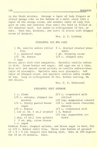 1 54 DESSERTS
in the fruit mixture. Arrange a layer of lady fingers or
sliced sponge cake in the bottom of a mold, cover with a
layer of the orange cream, add another layer of lady fin-
gers or cake and continue thus until the mold is filled or
all material used. Let stand in refrigerator 12 hrs. or
more. Turn out, decorate, and serve in slices with whipped
cream if desired.
Mrs. J. E. Lindsay
PINEAPPLE ICE BOX CAKE
1 lb. vanilla wafers rolled 2 c. drained crushed pine-
fine apple
3 c. powdered sugar 1 pt. whipping cream
1/2 lb. butter 1/2 c. chopped nuts
4 eggs
Grease pyrex dish with margarine. Sprinkle vanilla wafers
in dish. Cream butter and sugar. Add eggs one at a time.
Beat well and spread cream mixture on vanilla wafers —then
layer of pineapple. Sprinkle nuts over pineapple. Add
layer of whipped cream, and sprinkle vanilla wafer crumbs
on top. Keep in refrigerator 24 hrs, before serving. Do
not freeze.
Mrs. C. H. Underwood
PINEAPPLE MINT SUPPvEME
1 c. flour 2/3 c. evaporated milk
1/2 c. walnuts, chopped (or chilled
pecans) 1/8 tsp. peppermint extract
1/4 c. firmly packed brown 1/2 c. semi-sweet chocolate
sugar morsels*o'
1/2 c. butter 1/3 c. evaporated milk
1 can (1 lb. 4 oz .
) crushed 1 T. butter
pineapple 1/4 tsp. peppermint ex-
1 pkg. (3 oz.) lime gelatin tract
1 8 oz . pkg. cream cheese
1 c. sugar
Combine flour, chopped walnuts, and brown sugar in bowl. Cut
in 1/2 c. butter until fine. Press into bottom of greased
12 x 8 x 2 (or larger) inch baking dish. Bake at 400 degrees
for 12 to 15 minutes. Cool.
 