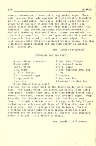156 DESSERTS
Make a custard out of sweet milk, egg yolks, sugar, flour,
salt, and vanilla. Add envelope of plain gelatin dissolved
in 1/3 c. cold water. Let cool. Fold in 1 pint whipping
cream which has been whipped not too stiffly and 4 egg
whites beaten stiffly. Cut one large angel food cake into
quarters. Line two baking dishes each with one-fourth of
the cake broken up into small bits. Spoon custard mixture
over broken cake bits. Use two layers of cake bits and two
of custard. Let stand in refrigerator over night. Ice
next morning with 1/2 pint sweetened whipped cream. Sprinkle
with fresh grated coconut and top with cherry at serving
time. Serves 16.
Mrs. Ernest Fitzgerald
CHOCOLATE ICE BOX CAKE
4 sqs. bitter chocolate 4 doz. lady fingers
8 egg yolks 2 c. whipped cream
1/2 c. water 1/2 c. sugar
1 c. sugar 1 doz. marshmallows , cut
1 1/2 c. butter up
2 c. powdered sugar 2 bananas
2 tsp. vanilla 1 tsp. vanilla
1 c. nuts 25 maraschino cherries
8 egg whites beaten stiff
Filling: In the upper part of the double boiler melt choco-
late. Add sugar, water, and beaten egg yolks. Stir until
very thick. Remove from fire, beat with rotary beater until
smooth, then cool. Cream butter with powdered sugar. Whip
into the cold chocolate mixture. Add vanilla and nuts.
Cake: Line mold with wax paper. Arrange split lady fingers
on bottom and sides and add layer of filling then cake till
all is used. Put in refrigerator for 24 hours. Turn on
a platter and cover with whipped cream, which has diced
marshmallows and bananas folded in. Garnish with cherries.
Serve in slices. This serves 24 people.
Mrs. Maude C. Williamson
 