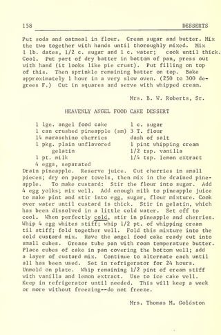 158 DESSERTS
Put soda and oatmeal in flour. Cream sugar and butter. Mix
the two together with hands until thoroughly mixed. Mix
1 lb. dates, 1/2 c. sugar and 1 c. water; cook until thick,
Cool. Put part of dry batter in bottom of pan, press out
with hand (it looks like pie crust) . Put filling on top
of this. Then sprinkle remaining batter on top. Bake
approximately 1 hour in a very slow oven. (250 to 300 de-
grees F.) Cut in squares and serve with whipped cream.
Mrs. B. W. Roberts, Sr.
HEAVENLY ANGEL FOOD CAKE DESSERT
1 lge. angel food cake 1 c. sugar
1 can crushed pineapple (sm) 3 T. flour
14 maraschino cherries dash of salt
1 pkg. plain unflavored 1 pint whipping cream
gelatin 1/2 tsp. vanilla
1 pt. milk 1/4 tsp. lemon extract
4 eggs, separated
Drain pineapple. Reserve juice. Cut cherries in small
pieces; dry on paper towels, then mix in the drained pine-
apple,, To make custard: Stir the flour into sugar. Add
4 egg yolks; mix well. Add enough milk to pineapple juice
to make pint and stir into egg, sugar, flour mixture. Cook
over water until custard is thick. Stir in gelatin, which
has been dissolved in a little cold water. Set off to
cool. When perfectly cold , stir in pineapple and cherries.
Whip 4 egg whites stiff; whip 1/2 pt. of whipping cream
til stiff; fold together well. Fold this mixture into the
cold custard mix. Have the angel food cake ready cut into
small cubes. Grease tube pan with room temperature butter.
Place cubes of cake in pan covering the bottom well; add
a layer of custard mix. Continue to alternate each until
all has been used. Set in refrigerator for 24 hours.
Unmold on plate. Whip remaining 1/2 pint of cream stiff
with vanilla and lemon extract. Use to ice cake well.
Keep in refrigerator until needed. This will keep a week
or more without freezing--do not freeze.
Mrs. Thomas M. Goldston
 