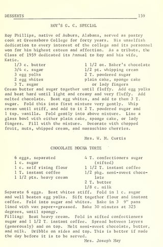 DES SERTS 159
ROY'S G. C. SPECIAL
Roy Phillips, native of Auburn, Alabama, served as pastry
cook at Greensboro College for forty years. His unselfish
dedication to every interest of the college and its personnel
won for him highest esteem and affection. As a tribute, the
Class of 1959 dedicated its Annual to Roy and his wife,
Katie.
1/3 c. butter 1 1/2 oz . Baker's chocolate
3/4 c. sugar 1/2 pt. whipping cream
3 egg yolks 2 T. powdered sugar
2 egg whites plain cake, sponge cake
3 T. sugar or lady fingers
Cream butter and sugar together until fluffy. Add egg yolks
and beat hard until light and creamy and very fluffy. Add
melted chocolate. Beat egg whites, and add to them 3 T.
sugar. Fold this into first mixture very gently. Whip
cream until stiff, and add to it 2 T. powdered sugar and
1 tsp. vanilla. Fold gently into above mixture. Line a
glass bowl with either plain cake, sponge cake, or lady
fingers. Fill with the mixture. Decorate with chopped
fruit, nuts, whipped cream, and maraschino cherries.
Mrs. W. M. Curtis
CHOCOLATE MOCHA TORTE
6 eggs, separated 4 T. confectioners sugar
1 c. sugar (sifted)
1 c. self rising flour 1 1/2 T. instant coffee
1 T. instant coffee 1/2 pkg. semi-sweet choco-
1 1/2 pts. heavy cream late
2 T. butter
1/8 c. milk
Separate 6 eggs. Beat whites stiff. Fold in 1 c. sugar
and well beaten egg yolks. Sift together flour and instant
coffee. Fold into sugar and whites. Bake in 3 9" pans
lined with wax paper--greased. Bake 30 minutes at 325
degrees, until spongy.
Filling: Beat heavy cream. Fold in sifted confectioners
sugar and 1 1/2 T„ instant coffee. Spread between layers
(generously) and on top. Melt semi-sweet chocolate, butter,
and milk. Dribble on sides and top. This is better if made
the day before it is to be served.
Mrs. Joseph May
 