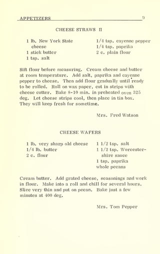 APPETIZERS 9
CHEESE STRAWS II
1 lb. New York State 1/4 tsp. cayenne pepper
cheese 1/4 tsp. paprika
1 stick butter 2 c. plain flour
1 tsp. salt
Sift flour before measuring. Cream cheese and butter
at room temperature. Add salt, paprika and cayenne
pepper to cheese. Then add flour gradually until ready
to be rolled. Roll on wax paper, cut in strips with
cheese cutter. Bake 8-10 min. in preheated oven 325
deg. Let cheese strips cool, then place in tin box.
They will keep fresh for sometime.
Mrs. Fred Watson
CHEESE WAFERS
1 lb. very sharp old cheese 1 1/2 tsp. salt
1/4 lb. butter 1 1/2 tsp. Worcester-
2 c. flour shire sauce
1 tsp. paprika
whole pecans
Cream butter. Add grated cheese, seasonings and work
in flour. Make into a roll and chill for several hours.
Slice very thin and put on pecan. Bake just a few
minutes at 400 deg.
Mrs. Tom Pepper
 