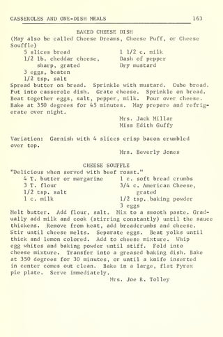 CASSEROLES AND ONE-DISH MEALS 163
BAKED CHEESE DISH
(May also be called Cheese Dreams, Cheese Puff, or Cheese
Souffle)
5 slices bread 1 1/2 c. milk
1/2 lb. cheddar cheese, Dash of pepper
sharp, grated Dry mustard
3 eggs, beaten
1/2 tsp. salt
Spread butter on bread. Sprinkle with mustard. Cube bread.
Put into casserole dish. Grate cheese. Sprinkle on bread.
Beat together eggs, salt, pepper, milk. Pour over cheese.
Bake at 350 degrees for 45 minutes. May prepare and refrig-
erate over night.
Mrs. Jack Millar
Miss Edith Guffy
Variation: Garnish with 4 slices crisp bacon crumbled
over top.
Mrs. Beverly Jones
CHEESE SOUFFLE
"Delicious when served with beef roast."
4 T. butter or margarine 1 c. soft bread crumbs
3 T. flour 3/4 c. American Cheese,
1/2 tsp. salt grated
1 c. milk 1/2 tsp.. baking powder
3 eggs
Melt butter. Add flour, salt. Mix to a smooth paste. Grad-
ually add milk and cook (stirring constantly) until the sauce
thickens. Remove from heat, add breadcrumbs and cheese.
Stir until cheese melts. Separate eggs. Beat yolks until
thick and lemon colored. Add to cheese mixture. Whip
egg whites and baking powder until stiff. Fold into
cheese mixture. Transfer into a greased baking dish. Bake
at 350 degrees for 30 minutes, or until a knife inserted
in center comes out clean. Bake in a large, flat Pyrex
pie plate. Serve immediately.
Mrs. Joe R. To 1 ley
 
