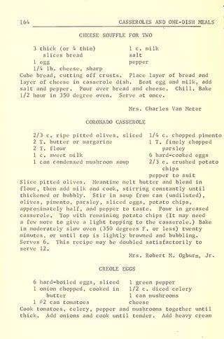164 CASSEROLES AND ONE-DISH MEALS
CHEESE SOUFFLE FOR TWO
3 thick (or 4 thin) 1 c. milk
slices bread salt
1 egg pepper
1/4 lb. cheese, sharp
Cube bread, cutting off crusts. Place layer of bread and
layer of cheese in casserole dish. Beat egg and milk, add
salt and pepper. Pour over bread and cheese. Chill. Bake
1/2 hour in 350 degree oven. Serve at once.
Mrs. Charles Van Meter
CORONADO CASSEROLE
2/3 c. ripe pitted olives, sliced 1/4 c. chopped pimento
2 T. butter or margarine 1 T. finely chopped
2 T. flour parsley
1 c. sweet milk 6 hard-cooked eggs
1 can condensed mushroom soup 2/3 c. crushed potato
chips
pepper to suit
Slice pitted olives. Meantime melt butter and blend in
flour, then add milk and cook, stirring constantly until
thickened or bubbly. Stir in soup from can (undiluted),
olives, pimento, parsley, sliced eggs, potato chips,
approximately half, and pepper to taste. Pour in greased
casserole. Top with remaining potato chips (It may need
a few more to give a light topping to the casserole.) Bake
in moderately slow oven (350 degrees F. or less) twenty
minutes, or until top is lightly browned and bubbling.
Serves 6. This recipe may be doubled satisfactorily to
serve 12.
Mrs. Robert M. Ogburn, Jr.
CREOLE EGGS
6 hard-boiled eggs, sliced 1 green pepper
1 onion chopped, cooked in 1/2 c. diced celery
butter 1 can mushrooms
1 #2 can tomatoes cheese
Cook tomatoes, celery, pepper and mushrooms together until
thick. Add onions and cook until tender. Add heavy cream
 