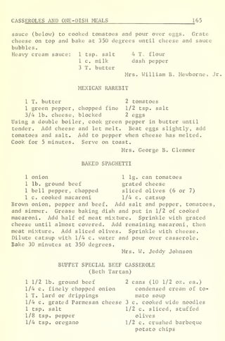 CASS EROLES AND ONE-DISH MEALS 165
sauce (below) to cooked tomatoes and pour over eggs. Grate
cheese on top and bake at 350 degrees until cheese and sauce
bubbles
.
Heavy cream sauce: 1 tsp, salt 4 T. flour
1 c. milk dash pepper
3 T. butter
Mrs. William B. Mewborne, Jr
MEXICAN RAREBIT
1 T. butter 2 tomatoes
1 green pepper, chopped fine 1/2 tsp. salt
3/4 lb. cheese, blocked 2 eggs
Using a double boiler, cook green pepper in butter until
tender. Add cheese and let melt. Beat eggs slightly, add
tomatoes and salt. Add to pepper when cheese has melted.
Cook for 5 minutes. Serve on toast.
Mrs. George B. Clemmer
BAKED SPAGHETTI
1 onion 1 lg. can tomatoes
1 lb. ground beef grated cheese
1 bell pepper, chopped sliced olives (6 or 7)
1 c. cooked macaroni 1/4 c. catsup
Brown onion, pepper and beef. Add salt and pepper, tomatoes,
and simmer. Grease baking dish and put in 1/2 of cooked
macaroni. Add half of meat mixture. Sprinkle with grated
cheese until almost covered. Add remaining macaroni, then
meat mixture. Add sliced olives. Sprinkle with cheese.
Dilute catsup with 1/4 c. water and pour over casserole.
Bake 30 minutes at 350 degrees.
Mrs. W. Jeddy Johnson
b'
BUFFET SPECIAL BEEF CASSEROLE
(Beth Tartan)
1 1/2 lb. ground beef 2 cans (10 1/2 oz . ea.)
1/4 c. finely chopped onion condensed cream of to-
1 T. lard or drippings mato soup
1/4 c. grated Parmesan cheese 3 c. cooked wide noodles
1 tsp. salt 1/2 c. sliced, stuffed
1/8 tsp. pepper olives
1/4 tsp. oregano 1/2 c. crushed barbeque
potato chips
 