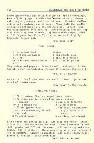 166 CASSEROLES AND ONE-DISH MEALS
Brown ground beef and onion lightly in lard or drippings.
Pour off drippings. Combine beef-onion mixture, cheese,
salt, pepper, oregano and 1 can of soup. Combine noodles,
olives and remaining can of soup. Place half the noodle
mixture in bottom of a 2 qt. baking dish. Spread half
the meat mixture over noodles. Add remaining noodles. Top
with remaining meat mixture. Sprinkle with chips. Bake
at 350 degrees for 30 to 35 minutes, or until lightly
browned. Serves 6-8.
Mrs . John Keely
CHILI BEANS
1 lb. ground beef pepper
1 or 2 medium onions 1 can tomato soup
2 T. oil 1 lge. bell pepper
1-2 cans red kidney beans 1-2 T. chili powder
salt
Chop onions and pepper. Brown in oil Add meat. Brown.
Add all other ingredients. Simmer 15 minutes. Serves 3-4.
Mrs. J. L. McGraw
Variation: Use 2 cans tomatoes and 1 c. tomato juice in-
stead of tomato soup.
Mrs. Henry A. Nading, Jr.
CHILI WITH RICE
1 1/2 c. onion, finely chopped 1/4 c. water
1 1/2 clove garlic, crushed or 1/4 c. catsup
minced 1 can beef consomme
1/4 c. cooking oil 3 T. cornstarch
1 1/2 lb. ground beef 1 can chili or Mexican-
1 sm. can mushrooms, sliced style beans with
1 tsp. salt sauce
2 T. chili powder 6 c. rice, hot cooked
Saute onion and garlic in oil. Add beef and brown. Drain
excess fat. Add mushrooms and salt. Cook 5 minutes. Blend
chili powder and 2 T. of the water. Add to catsup and con-
somme. Add to mixture. Blend remaining water and cornstarch
Add to mixture. Simmer 15 minutes. Add beans (undrained)
.
Simmer 10 minutes. Serve over rice.
Mrs. John A. Watson
 