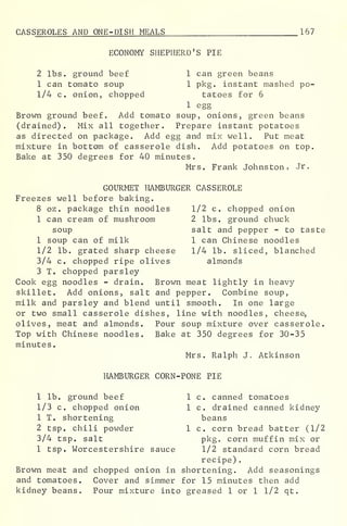 CAS SEROLES AND ONE-DISH MEALS 167
ECONOMY SHEPHERD'S PIE
2 lbs. ground beef 1 can green beans
1 can tomato soup 1 pkg. instant mashed po-
1/4 c. onion, chopped tatoes for 6
1 egg
Brown ground beef. Add tomato soup, onions, green beans
(drained). Mix all together. Prepare instant potatoes
as directed on package. Add egg and mix well. Put meat
mixture in bottom of casserole dish. Add potatoes on top.
Bake at 350 degrees for 40 minutes.
Mrs. Frank Johnston, Jr.
GOURMET HAMBURGER CASSEROLE
Freezes well before baking.
8 oz . package thin noodles 1/2 c. chopped onion
1 can cream of mushroom 2 lbs. ground chuck
soup salt and pepper - to taste
1 soup can of milk 1 can Chinese noodles
1/2 lb. grated sharp cheese 1/4 lb. sliced, blanched
3/4 c. chopped ripe olives almonds
3 T. chopped parsley
Cook egg noodles - drain. Brown meat lightly in heavy
skillet. Add onions, salt and pepper. Combine soup,
milk and parsley and blend until smooth. In one large
or two small casserole dishes, line with noodles, cheese,
olives, meat and almonds. Pour soup mixture over casserole.
Top with Chinese noodles. Bake at 350 degrees for 30-35
minutes
.
Mrs. Ralph J. Atkinson
HAMBURGER CORN-PONE PIE
1 lb. ground beef 1 c. canned tomatoes
1/3 c. chopped onion 1 c. drained canned kidney
1 T. shortening beans
2 tsp. chili powder 1 c. corn bread batter (1/2
3/4 tsp. salt pkg. corn muffin mix or
1 tsp. Worcestershire sauce 1/2 standard corn bread
recipe)
.
Brown meat and chopped onion in shortening. Add seasonings
and tomatoes. Cover and simmer for 15 minutes then add
kidney beans. Pour mixture into greased 1 or 1 1/2 qt.
 
