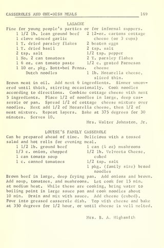 CAS SEROLES AND ONE-DISH MEALS 169
LASAGNE
Fine for young people's parties or for informal suppers.
1 1/2 lb. lean ground beef 2 12-oz. cartons cottage
1 clove minced garlic cheese (or 3 cups)
1 T. dried parsley flakes 2 beaten eggs
1 T. dried basil 2 tsp. salt
2 tsp. salt 1/2 tsp. pepper
1 No. 2 can tomatoes 2 T. parsley flakes
1 6 oz . can tomato paste 1/2 c. grated Parmesan
1 10 oz . pkg . Bott-boi Penna. cheese
Dutch noodles 1 lb. Mozarella cheese,
sliced thin.
Brown meat in oil. Add next 6 ingredients. Simmer uncov-
ered until thick, stirring occasionally. Cook noodles
according to directions. Combine cottage cheese with next
5 ingredients. Place 1/2 of noodles in large, deep cas-
serole or pan. Spread 1/2 of cottage cheese mixture over
noodles. Next add 1/2 of Mozarella cheese, then 1/2 of
meat mixture. Repeat layers. Bake at 375 degrees for 30
minutes. Serves 10.
Mrs. Walter Johnston, Jr.
LOUISE'S FAMILY CASSEROLE
Can be prepared ahead of time. Delicious with a tossed
salad and hot rolls for evening meal.
1 1/2 lb. ground beef 1 can (4 oz) mushrooms
1/3 c. onion, chopped 1/2 lb. Velveeta Cheese,
1 can tomato soup cubed
1 c. canned tomatoes 1/2 tsp. salt
1 pkg. (family size) broad
noodles
Brown beef in large, deep frying pan. Add onions and brown.
Add soup, tomatoes, and mushrooms. Let cook for 15 min.
at medium heat. While these are cooking, bring water to
boiling point in large sauce pan and cook noodles about
10 min. Drain and mix with sauce. Add cheese (cubed).
Pour into greased casserole dish. Top with cheese and bake
at 350 degrees for 1/2 hour, or until cheese is well melted.
Mrs. B. A. High smith
 