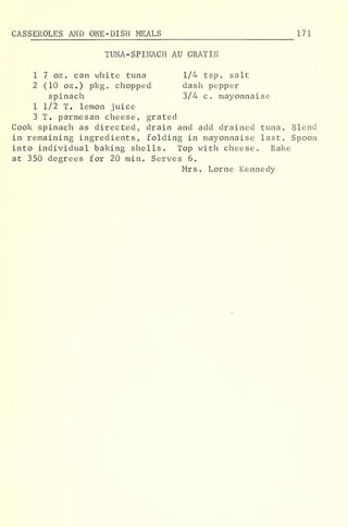 CAS SEROLES AND ONE-DISH MEALS 171
TUNA-SPINACH AU GRATIN
1 7 oz . can white tuna 1/4 tsp. salt
2 (10 oz.) pkg. chopped dash pepper
spinach 3/4 c. mayonnaise
1 1/2 T. lemon juice
3 T. parmesan cheese, grated
Cook spinach as directed, drain and add drained tuna. Blend
in remaining ingredients, folding in mayonnaise last. Spoon
into individual baking shells. Top with cheese. Bake
at 350 degrees for 20 min. Serves 6.
Mrs. Lome Kennedy
 