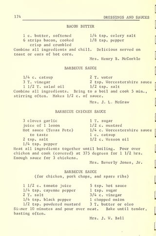 174 DRESSINGS AND SAUCES
BACON BUTTER
1 c. butter, softened 1/4 tsp. celery salt
6 strips bacon, cooked 1/8 tsp. pepper
crisp and crumbled
Combine all ingredients and chill. Delicious served on
toast or ears of hot corn.
Mrs. Henry B. McCorkle
BARBECUE SAUCE
1/4 c. catsup 2 T. water
3 T. vinegar 2 tsp. Worcestershire sauce
1 1/2 T. salad oil 1/2 tsp. salt
Combine all ingredients. Bring to a boil and cook 5 min.
,
stirring often. Makes 1/2 c. of sauce.
Mrs. J. L. McGraw
BARBECUE CHICKEN SAUCE
3 cloves garlic 1 T. sugar
juice of 1 lemon 1/2 c. mustard
Hot sauce (Texas Pete) 1/4 c. Worcestershire sauce
to taste 1 c. catsup
2 tsp. salt 1/2 c. Wesson oil
1/4 tsp. pepper
Heat all ingredients together until boiling. Pour over
chicken and cook (covered) at 375 degrees for 1 1/2 hrs.
Enough sauce for 3 chickens.
Mrs. Beverly Jones, Jr.
BARBECUE SAUCE
(for chicken, pork chops, and spare ribs)
1 1/2 c. tomato juice 5 tsp. hot sauce
1/4 tsp. cayenne pepper 1 tsp. sugar
2 T. salt 3/4 c. vinegar
1/4 tsp. black pepper 1 chopped onion
1/2 tsp. powdered mustard 3 T. butter or oleo
Simmer 10 minutes and pour over meat. Bake until tender,
basting often.
Mrs. J. W. Ball
 