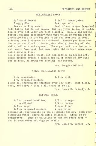 176 DRESSINGS AND SAUCES
HOLLANDAISE SAUCE
1/2 stick butter 1 1/2 T. lemon juice
2 egg yolks 1/4 tsp. salt
1/4 c. boiling water dash of red pepper (cayenne)
Melt butter but do not brown. Put egg yolks in top of double
boiler over hot water and beat slightly. Slowly add melted
butter, beating constantly with wire whisk or wooden spoon.
Gradually beat in the boiling water and continue to cook,
stirring, until mixture is thickened. Remove pan from over
hot water and blend in lemon juice slowly, beating all the
while; add salt and cayenne. Place pan back over hot water
and remove from heat, but cover with lid to keep sauce warm
until serving time.
For a special taste treat, put Hollandaise in heated arti-
choke bottoms around a tenderloin filet strip or any fine
cut of beef, allowing one serving per person. r
Mrs. Douglas Dillard t
QUICK HOLLANDAISE SAUCE
[
1 c. mayonnaise 1/2 c. milk
2 T. prepared mustard r
Blend all ingredients together over low heat. Just blend,
heat, and serve - that's all there is to it!
Mrs. James E. McNeely, Jr. r
MUSTARD SAUCE I
1/2 c. canned bouillon, 1/2 c. vinegar
undiluted 1/4 c. butter L
1/2 c. sugar 1 tsp. flour
1/2 c. prepared mustard 2 egg yolks r
Combine all ingredients in top of double boiler. Cook over
simmering water, stirring until thickened. Store in re-
frigerator. This is delicious on ham and roast beef --
and it even makes hot dogs palatable!
Mrs. James C. Parker, Jr.
 