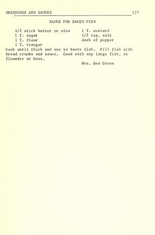 DRESSINGS AND SAUCES 177
SAUCE FOR BAKED FISH
1/2 stick butter or oleo 1 T. mustard
1 T. sugar 1/2 tsp. salt
1 T. flour dash of pepper
1 T. vinegar
Cook until thick and use to baste fish. Fill fish with
bread crumbs and sauce. Good with any large fish, as
flounder or bass,
Mrs. Ben Gross
 