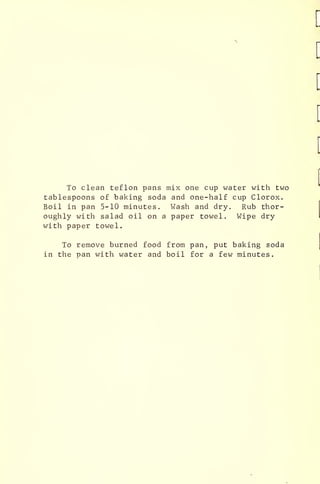 To clean teflon pans mix one cup water with two
tablespoons of baking soda and one-half cup Clorox.
Boil in pan 5-10 minutes. Wash and dry. Rub thor-
oughly with salad oil on a paper towel. VJipe dry
with paper towel.
To remove burned food from pan, put baking soda
in the nan with water and boil for a few minutes.
:
 
