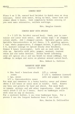 MEATS_ 181
CORNED BEEF
Place 4 or 5 lb. corned beef brisket in Dutch oven or deep
saucepan. Cover with water, bring to boil, lower heat and
simmer about 4 hours. Cool completely before slicing if
you want more attractive, uniform servings.
Mrs. Douglas Koontz
CORNED BEEF WITH SPICES
3-3 1/2 lb. brisket corned beef. Wash, put in con-
tainer and cover with water. Add celery tops - or chopped
celery stalk. Add 1 chopped carrot. Sprinkle garlic salt.
Sprinkle Worcestershire or A-l Sauce, 1 T. pickling spices,
1 tsp. whole peppercorns, 2 chopped onions, 2 garlic cloves,
4 T. mustard (enough to spread thinly over brisket).
Simmer 8 hours (overnight) . Lift out on rack with fat
side up. Sprinkle with salt, pepper, mustard, instant
onion and run under broiler. Strain broth (throwing
away all spices etc.) and use broth to steam cabbage. Cut
cabbage in wedges and serve on platter around corned beef.
Mrs. Robert L. Collins
BARBECUE BEEF BUNS
(serves 12-14)
4 lbs. beef - boneless chuck 1/2 c. catsup
roast 2 1/2 c. tomatoes (canned)
1 lge. onion salt and pepper to taste
1/3 c. Worcestershire sauce
Put meat and tomatoes in a heavy kettle; cover and simmer
about 2 1/2 hours or until meat is tender. Cool. Remove
any bone and gristle by hand and shred. Put meat back
in tomato mixture and add other ingredients. Cook slowly
until thick 2 1/2 to 3 hours. Serve on hamburger rolls
with slaw on top if desired.
For a cocktail buffet, I use tiny hamburger buns. For a
picnic I use the largest barbecue buns I can find.
Mrs. Marion B. Zollicoffer
 