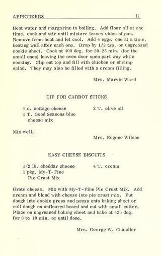 APPETIZERS 11_
Heat water and margarine to boiling. Add flour all at one
time, cook and stir until mixture leaves sides of pan.
Remove from heat and let cool. Add 4 eggs, one at a time,
beating well after each one. Drop by 1/2 tsp. on ungreased
cookie sheet. Cook at 400 deg„ for 20-25 min. (for the
small ones) leaving the oven door open part way while
cooking. Clip out top and fill with chicken or shrimp
salad. They may also be filled with a cream filling.
Mrs. Marvin Ward
DIP FOR CARROT STICKS
1 c. cottage cheese 2 T. olive oil
1 T. Good Seasons blue
cheese mix
Mix well.
Mrs. Eugene Wilson
EASY CHEESE BISCUITS
1/2 lb. cheddar cheese 4 T. cream
1 pkg. My-T- Fine
Pie Crust Mix
Grate cheese. Mix with My-T-Fine Pie Crust Mix. Add
cream and blend with cheese into pie crust mix. Put
dough into cookie press and press onto baking sheet or
roll dough on unfloured board and cut with small cutter.
Place on ungreased baking sheet and bake at 425 deg.
for 8 to 10 min. or until done.
Mrs. George W. Chandler
 