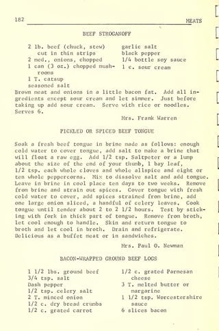 182 MEATS
BEEF STROGANOFF
garlic salt
black pepper
1/4 bottle soy sauce
1 c. sour cream
2 lb. beef (chuck, stew)
cut in thin strips
2 med., onions, chopped
1 can (3 oz.) chopped mush-
rooms
1 T. catsup
seasoned salt
Brown meat and onions in a little bacon fat. Add all in-
gredients except sour cream and let simmer. Just before
taking up add sour cream. Serve with rice or noodles.
Serves 6.
Mrs. Frank Warren
PICKLED OR SPICED BEEF TONGUE
Soak a fresh beef tongue in brine made as follows: enough
cold water to cover tongue, add salt to make a brine that
will float a raw egg. Add 1/2 tsp. Saltpeter or a lump
about the size of the end of your thumb, 1 bay leaf,
1/2 tsp. each whole cloves and whole allspice and eight or
ten whole peppercorns. Mix to dissolve salt and add tongue.
Leave in brine in cool place ten days to two weeks. Remove
from brine and strain out spices. Cover tongue with fresh
cold water to cover, add spices strained from brine, add
one large onion sliced, a handful of celery leaves. Cook
tongue until tender about 2 to 2 1/2 hours. Test by stick-
ing with fork in thick part of tongue. Remove from broth,
let cool enough to handle. Skin and return tongue to
broth and let cool in broth. Drain and refrigerate.
Delicious as a buffet meat or in sandwiches.
Mrs. Paul 0. Newman
BACON-WRAPPED GROUND BEEF LOGS
1 1/2 lbs. ground beef
3/4 tsp. salt
Dash pepper
1/2 tsp. celery salt
2 T. minced onion
1/2 c. dry bread crumbs
1/2 c. grated carrot
1/2 c. grated Parmesan
cheese
3 T. melted butter or
margarine
1 1/2 tsp. Worcestershire
sauce
6 slices bacon
 
