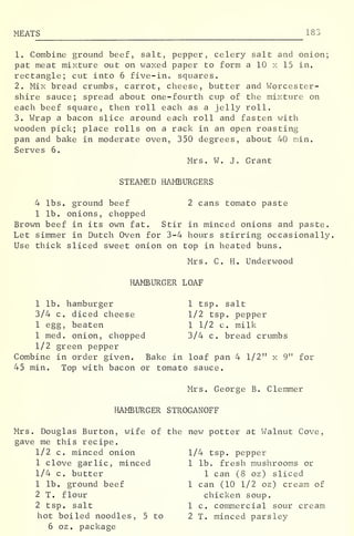 MEATS 183
1. Combine ground beef, salt, pepper, celery salt and onion;
pat meat mixture out on waxed paper to form a 10 x 15 in.
rectangle; cut into 6 five-in. squares.
2. Mix bread crumbs, carrot, cheese, butter and Worcester-
shire sauce; spread about one-fourth cup of the mixture on
each beef square, then roll each as a jelly roll.
3. Wrap a bacon slice around each roll and fasten with
wooden pick; place rolls on a rack in an open roasting
pan and bake in moderate oven, 350 degrees, about 40 min.
Serves 6.
Mrs. W. J. Grant
STEAMED HAMBURGERS
4 lbs. ground beef 2 cans tomato paste
1 lb. onions, chopped
Brown beef in its own fat. Stir in minced onions and paste.
Let simmer in Dutch Oven for 3-4 hours stirring occasionally
Use thick sliced sweet onion on top in heated buns.
Mrs. C. H. Underwood
HAMBURGER LOAF
1 lb. hamburger 1 tsp. salt
3/4 c. diced cheese 1/2 tsp. pepper
1 egg, beaten 1 1/2 c. milk
1 med. onion, chopped 3/4 c. bread crumbs
1/2 green pepper
Combine in order given. Bake in loaf pan 4 1/2" x 9" for
45 min. Top with bacon or tomato sauce.
Mrs. George B. Clemmer
HAMBURGER STROGANOFF
Mrs. Douglas Burton, wife of the new potter at Walnut Cove,
gave me this recipe.
1/2 c. minced onion 1/4 tsp. pepper
1 clove garlic, minced 1 lb. fresh mushrooms or
1/4 c. butter 1 can (8 oz) sliced
1 lb. ground beef 1 can (10 1/2 oz) cream of
2 T. flour chicken soup.
2 tsp. salt 1 c. commercial sour cream
hot boiled noodles, 5 to 2 T. minced parsley
6 oz . package
 