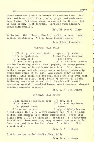 184 MEATS
Saute onion and garlic in butter over medium heat. Add
meat and brown. Add flour, salt, pepper and mushrooms.
Cook 5 min. Add soup, simmer uncovered for 10 min. Stir
in sour cream. Heat through. Sprinkle with parsley.
Serve with noodles.
Mrs. Wilburn C. Clary
Variation: Omit flour. Use 1 c. undiluted tomato soup
instead of chicken. Add 10 drops Tabasco sauce.
Mrs. Robert Chambers
CURRIED MEAT BALLS
1 1/2 lb. ground beef chuck 1 tsp. curry powder
1 1/2 c. applesauce 2 cans Franco American
1 1/2 tsp. salt Beef Gravy
1/2 tsp. black pepper 1 1/2 c. raw rice, cooked
Mix beef with applesauce, salt, pepper, and curry powder.
Shape in 1 in. balls and brown in a little fat. Remove
balls from pan and add enough water to loosen brown drip-
pings that stick to the pan. Add canned gravy to this
mixture. Stir until hot and well mixed and pour over meat
balls on bed of rice. Small bowls of any or all of the
following condiments served with the dish will make it
something special: crumbled bacon, cubed tomatoes, chopped
peanuts, shredded coconut.
Mrs. J. M. Darlington
MUSHROOM MEAT BALLS
1 can cream of mushroom soup 1/4 tsp. salt
1/2 c. water 1/2 c. fine dry bread
1 lb. ground chuck crumbs
2 T. onion, minced 1 egg, slightly beaten
Blend soup with 1/2 c. water; measure out 1/4 c. of soup
mixture and combine with other ingredients. Shape into
balls about 1 1/2" in diameter. Brown in 1 T. shortening
in skillet. Pour remaining soup mixture over meat balls.
Cover and cook over low heat about 15 or 20 min. Stir
occasionally.
Mrs. E . B . Hopkins
Similar recipe called Swedish Meat Balls.
Mrs. Barry Kingman
 