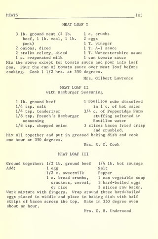 MEATS 18 5
MEAT LOAF I
3 lb. ground meat (2 lb. 1 c. crumbs
beef, 1 lb. veal, 1 lb. 2 eggs
pork) 1 T. vinegar
2 onions, diced 1 T. A-l sauce
2 stalks celery, diced 1 T. Worcestershire sauce
1 c. evaporated milk 1 can tomato sauce
Mix the above except for tomato sauce and pour into loaf
pan. Pour the can of tomato sauce over meat loaf before
cooking. Cook 1 1/2 hrs. at 350 degrees.
Mrs. Gilbert Lawrence
MEAT LOAF II
with Hamburger Seasoning
1 lb. ground beef 1 Bouillon cube dissolved
1/4 tsp. salt in 1 c. of hot water
1/4 tsp. tenderizer 3/4 c. of Pepperidge Farm
1/8 tsp. French's Hamburger stuffing softened in
seasoning Bouillon water
1/8 tsp. chopped onion 3 slices bacon fried crisp
and crumbled.
Mix all together and put in greased baking dish and cook
one hour at 350 degrees.
Mrs. R. C. Cook
MEAT LOAF III
Ground together: 1/2 lb. ground beef 1/4 lb. hot sausage
Add: 1 egg Salt
1/2 c. sweetmilk Pepper
1 c. bread crumbs, 1 can vegetable soup
crackers, cereal, 3 hard-boiled eggs
or rice 3 slices raw bacon.
Work mixture with fingers. Wrap around three hard-boiled
eggs placed in middle and place in baking dish with half
strips of bacon across the top. Bake in 350 degree oven
about an hour
.
Mrs. C. H. Underwood
 