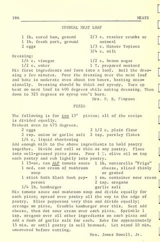 186 MEATS
UNUSUAL MEAT LOAF
1 lb. cured ham, ground 2/3 c. cracker crumbs or
1 lb. fresh pork, ground oatmeal
2 eggs 1/3 c. Minute Tapioca
3/4 c. milk
Dressing:
1/4 c. vinegar 1/2 c. brown sugar
1/2 c. water 1 T. prepared mustard
Mix first ingredients and form into a loaf. Boil the dres-
sing a few minutes. Pour the dressing over the meat loaf
and bake in moderate oven about two hours, basting occa-
sionally. Dressing should be thick and syrupy. Turn up
heat on meat loaf to 400 degrees while making dressing. Then
down to 325 degrees so syrup won't burn.
Mrs. H. B. Simpson
PIZZA
The following is for two 13" pizzas; all of the recipe
is divided equally.
Preheat oven to 475 degrees.
2 eggs 2 1/2 c. plain flour
2 tsp. onion or garlic salt 2 tsp. parsley flakes
1/4 c. liquid shortening
Add enough milk to the above ingredients to hold pastry
together. Divide and roll as thin as any pastry. Place
into well-greased pizza pans. Pour 1 I. olive oil on top
each pastry and rub lightly into pastry.
1 15-oz. can A&P tomato sauce 1 lb. mozzarella "Friga"
1 med. can cream of mushroom cheese, sliced thinly
soup or grated
1 stick Rath Black Hawk pep- 1 sm. container sour cream
peroni 2 tsp. oregano
1/4 lb. hamburger garlic salt
Mix tomato sauce and mushroom soup and divide equally for
each pizza; spread over pastry all the way to the edge of
pastry. Slice pepperoni very thin and divide equally;
arrange on pizza. Crumble hamburger over this. Next add
cheese, then dot sour cream over each pizza. Sprinkle 1
tsp. oregano over all other ingredients on each pizza and
add a dash of garlic salt for each. Bake for approximately
15 min. or until pastry is well browned. Let stand 10 min.
uncovered before cutting.
Mrs. James Nowell, Jr.
 